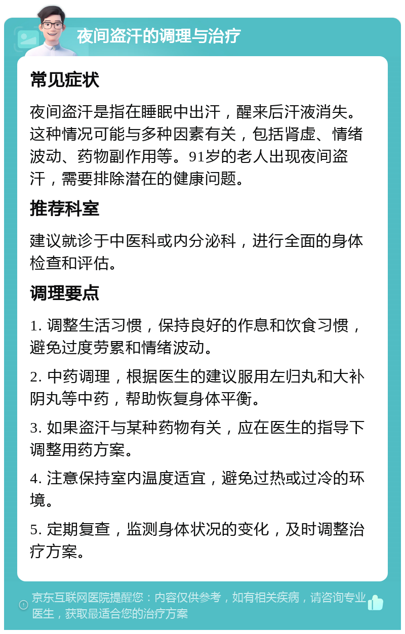 夜间盗汗的调理与治疗 常见症状 夜间盗汗是指在睡眠中出汗，醒来后汗液消失。这种情况可能与多种因素有关，包括肾虚、情绪波动、药物副作用等。91岁的老人出现夜间盗汗，需要排除潜在的健康问题。 推荐科室 建议就诊于中医科或内分泌科，进行全面的身体检查和评估。 调理要点 1. 调整生活习惯，保持良好的作息和饮食习惯，避免过度劳累和情绪波动。 2. 中药调理，根据医生的建议服用左归丸和大补阴丸等中药，帮助恢复身体平衡。 3. 如果盗汗与某种药物有关，应在医生的指导下调整用药方案。 4. 注意保持室内温度适宜，避免过热或过冷的环境。 5. 定期复查，监测身体状况的变化，及时调整治疗方案。