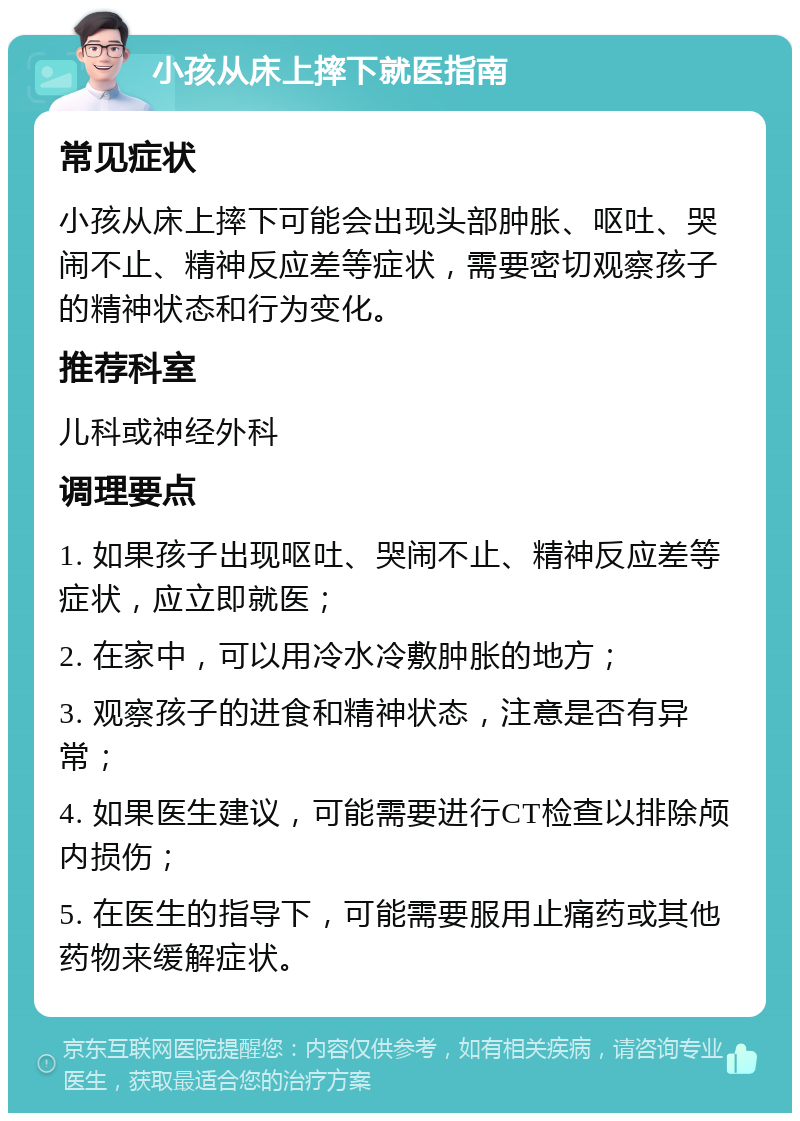 小孩从床上摔下就医指南 常见症状 小孩从床上摔下可能会出现头部肿胀、呕吐、哭闹不止、精神反应差等症状，需要密切观察孩子的精神状态和行为变化。 推荐科室 儿科或神经外科 调理要点 1. 如果孩子出现呕吐、哭闹不止、精神反应差等症状，应立即就医； 2. 在家中，可以用冷水冷敷肿胀的地方； 3. 观察孩子的进食和精神状态，注意是否有异常； 4. 如果医生建议，可能需要进行CT检查以排除颅内损伤； 5. 在医生的指导下，可能需要服用止痛药或其他药物来缓解症状。