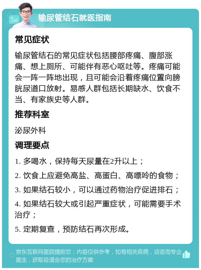 输尿管结石就医指南 常见症状 输尿管结石的常见症状包括腰部疼痛、腹部涨痛、想上厕所、可能伴有恶心呕吐等。疼痛可能会一阵一阵地出现，且可能会沿着疼痛位置向膀胱尿道口放射。易感人群包括长期缺水、饮食不当、有家族史等人群。 推荐科室 泌尿外科 调理要点 1. 多喝水，保持每天尿量在2升以上； 2. 饮食上应避免高盐、高蛋白、高嘌呤的食物； 3. 如果结石较小，可以通过药物治疗促进排石； 4. 如果结石较大或引起严重症状，可能需要手术治疗； 5. 定期复查，预防结石再次形成。