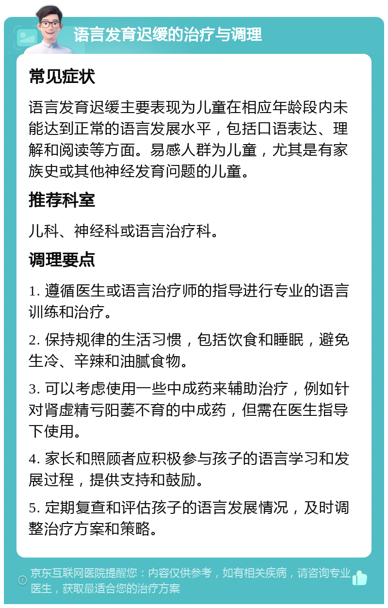 语言发育迟缓的治疗与调理 常见症状 语言发育迟缓主要表现为儿童在相应年龄段内未能达到正常的语言发展水平，包括口语表达、理解和阅读等方面。易感人群为儿童，尤其是有家族史或其他神经发育问题的儿童。 推荐科室 儿科、神经科或语言治疗科。 调理要点 1. 遵循医生或语言治疗师的指导进行专业的语言训练和治疗。 2. 保持规律的生活习惯，包括饮食和睡眠，避免生冷、辛辣和油腻食物。 3. 可以考虑使用一些中成药来辅助治疗，例如针对肾虚精亏阳萎不育的中成药，但需在医生指导下使用。 4. 家长和照顾者应积极参与孩子的语言学习和发展过程，提供支持和鼓励。 5. 定期复查和评估孩子的语言发展情况，及时调整治疗方案和策略。