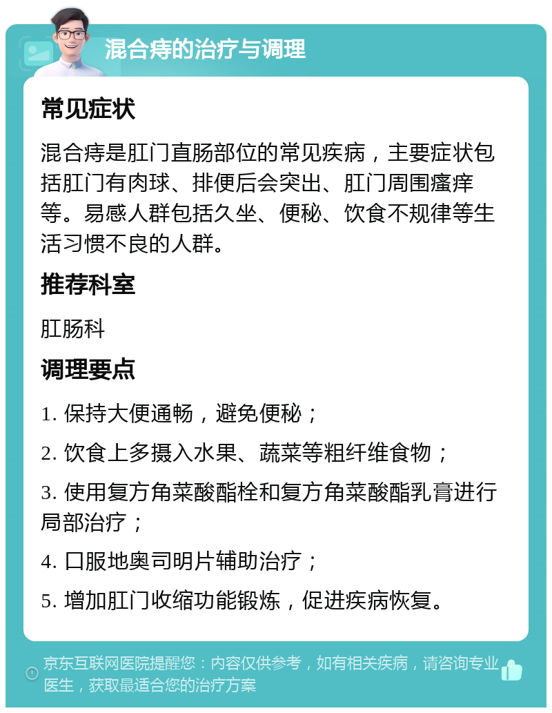 混合痔的治疗与调理 常见症状 混合痔是肛门直肠部位的常见疾病，主要症状包括肛门有肉球、排便后会突出、肛门周围瘙痒等。易感人群包括久坐、便秘、饮食不规律等生活习惯不良的人群。 推荐科室 肛肠科 调理要点 1. 保持大便通畅，避免便秘； 2. 饮食上多摄入水果、蔬菜等粗纤维食物； 3. 使用复方角菜酸酯栓和复方角菜酸酯乳膏进行局部治疗； 4. 口服地奥司明片辅助治疗； 5. 增加肛门收缩功能锻炼，促进疾病恢复。