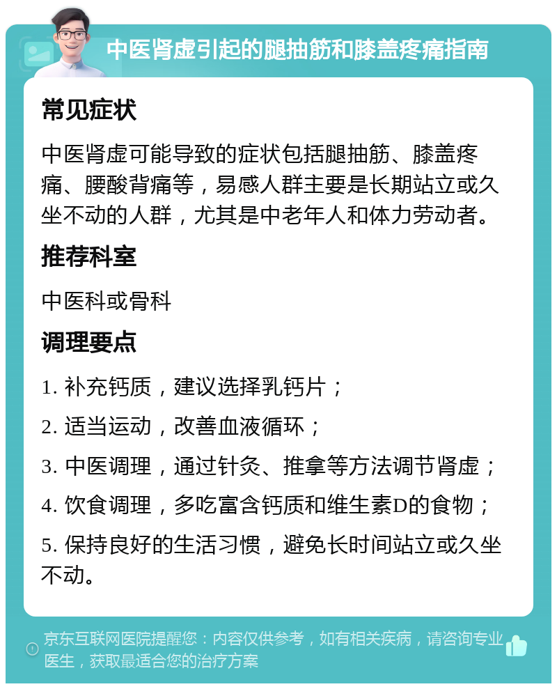 中医肾虚引起的腿抽筋和膝盖疼痛指南 常见症状 中医肾虚可能导致的症状包括腿抽筋、膝盖疼痛、腰酸背痛等，易感人群主要是长期站立或久坐不动的人群，尤其是中老年人和体力劳动者。 推荐科室 中医科或骨科 调理要点 1. 补充钙质，建议选择乳钙片； 2. 适当运动，改善血液循环； 3. 中医调理，通过针灸、推拿等方法调节肾虚； 4. 饮食调理，多吃富含钙质和维生素D的食物； 5. 保持良好的生活习惯，避免长时间站立或久坐不动。