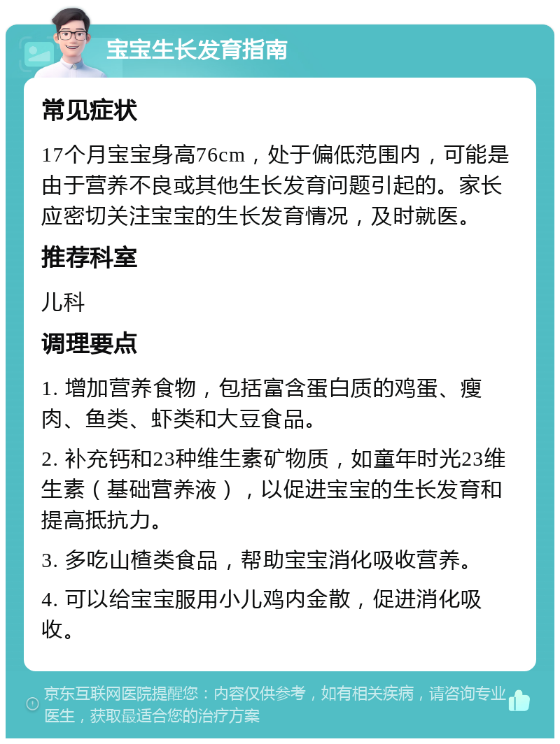 宝宝生长发育指南 常见症状 17个月宝宝身高76cm，处于偏低范围内，可能是由于营养不良或其他生长发育问题引起的。家长应密切关注宝宝的生长发育情况，及时就医。 推荐科室 儿科 调理要点 1. 增加营养食物，包括富含蛋白质的鸡蛋、瘦肉、鱼类、虾类和大豆食品。 2. 补充钙和23种维生素矿物质，如童年时光23维生素（基础营养液），以促进宝宝的生长发育和提高抵抗力。 3. 多吃山楂类食品，帮助宝宝消化吸收营养。 4. 可以给宝宝服用小儿鸡内金散，促进消化吸收。