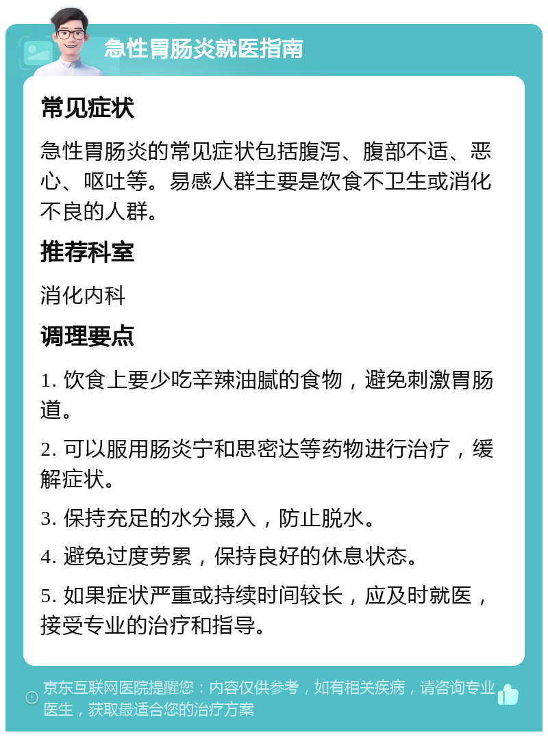 急性胃肠炎就医指南 常见症状 急性胃肠炎的常见症状包括腹泻、腹部不适、恶心、呕吐等。易感人群主要是饮食不卫生或消化不良的人群。 推荐科室 消化内科 调理要点 1. 饮食上要少吃辛辣油腻的食物，避免刺激胃肠道。 2. 可以服用肠炎宁和思密达等药物进行治疗，缓解症状。 3. 保持充足的水分摄入，防止脱水。 4. 避免过度劳累，保持良好的休息状态。 5. 如果症状严重或持续时间较长，应及时就医，接受专业的治疗和指导。