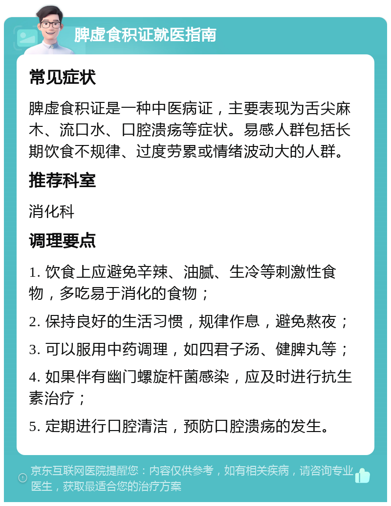 脾虚食积证就医指南 常见症状 脾虚食积证是一种中医病证，主要表现为舌尖麻木、流口水、口腔溃疡等症状。易感人群包括长期饮食不规律、过度劳累或情绪波动大的人群。 推荐科室 消化科 调理要点 1. 饮食上应避免辛辣、油腻、生冷等刺激性食物，多吃易于消化的食物； 2. 保持良好的生活习惯，规律作息，避免熬夜； 3. 可以服用中药调理，如四君子汤、健脾丸等； 4. 如果伴有幽门螺旋杆菌感染，应及时进行抗生素治疗； 5. 定期进行口腔清洁，预防口腔溃疡的发生。