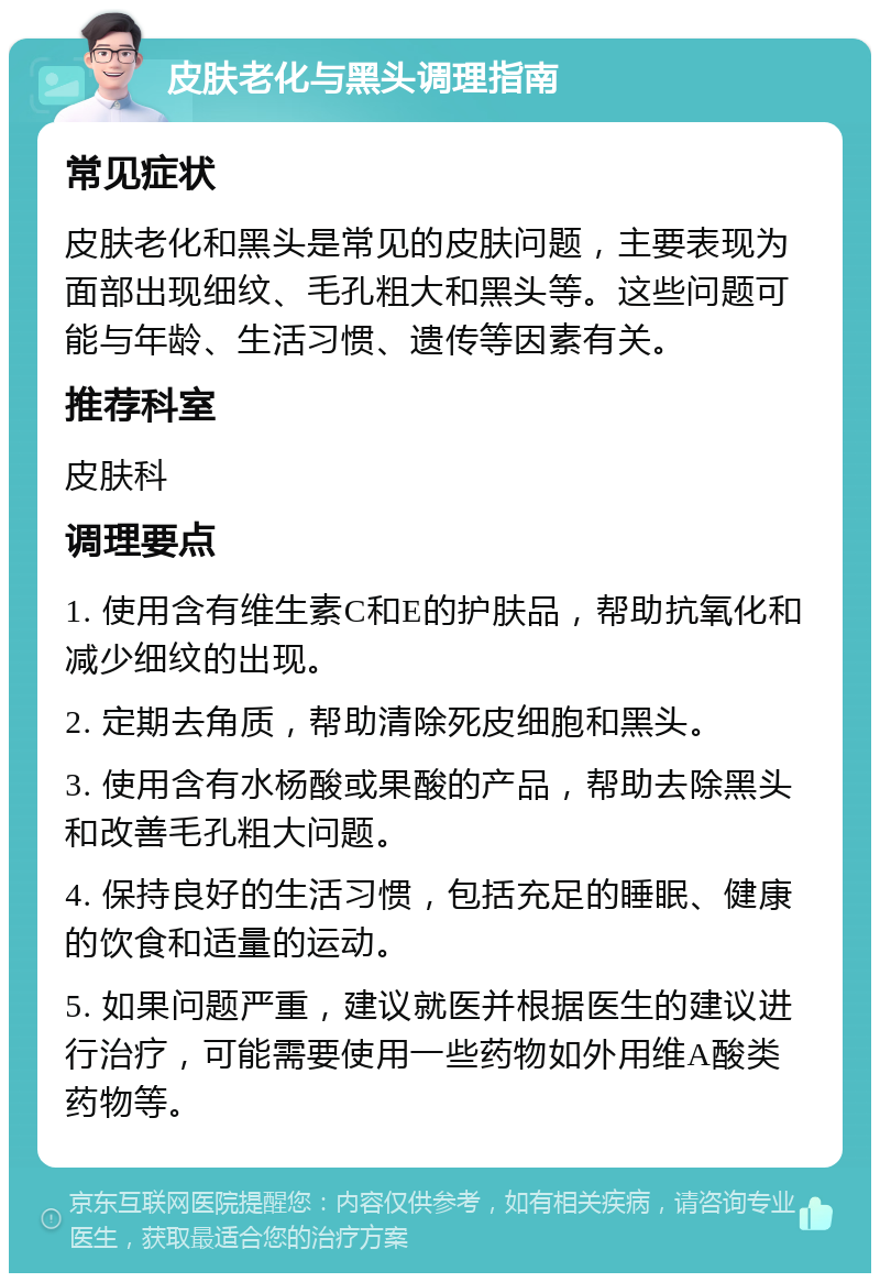 皮肤老化与黑头调理指南 常见症状 皮肤老化和黑头是常见的皮肤问题，主要表现为面部出现细纹、毛孔粗大和黑头等。这些问题可能与年龄、生活习惯、遗传等因素有关。 推荐科室 皮肤科 调理要点 1. 使用含有维生素C和E的护肤品，帮助抗氧化和减少细纹的出现。 2. 定期去角质，帮助清除死皮细胞和黑头。 3. 使用含有水杨酸或果酸的产品，帮助去除黑头和改善毛孔粗大问题。 4. 保持良好的生活习惯，包括充足的睡眠、健康的饮食和适量的运动。 5. 如果问题严重，建议就医并根据医生的建议进行治疗，可能需要使用一些药物如外用维A酸类药物等。