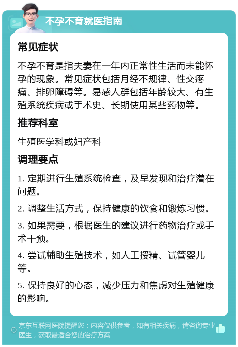 不孕不育就医指南 常见症状 不孕不育是指夫妻在一年内正常性生活而未能怀孕的现象。常见症状包括月经不规律、性交疼痛、排卵障碍等。易感人群包括年龄较大、有生殖系统疾病或手术史、长期使用某些药物等。 推荐科室 生殖医学科或妇产科 调理要点 1. 定期进行生殖系统检查，及早发现和治疗潜在问题。 2. 调整生活方式，保持健康的饮食和锻炼习惯。 3. 如果需要，根据医生的建议进行药物治疗或手术干预。 4. 尝试辅助生殖技术，如人工授精、试管婴儿等。 5. 保持良好的心态，减少压力和焦虑对生殖健康的影响。