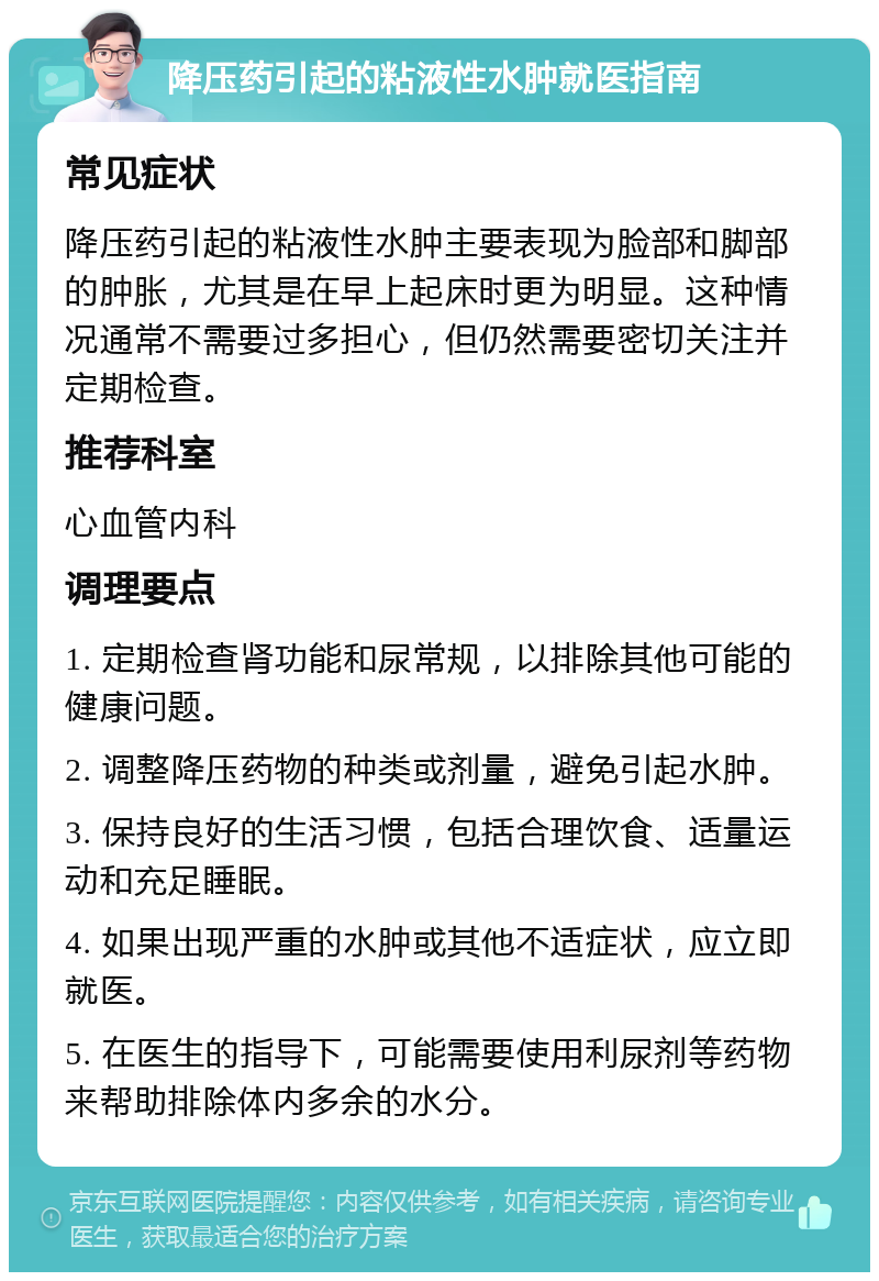 降压药引起的粘液性水肿就医指南 常见症状 降压药引起的粘液性水肿主要表现为脸部和脚部的肿胀，尤其是在早上起床时更为明显。这种情况通常不需要过多担心，但仍然需要密切关注并定期检查。 推荐科室 心血管内科 调理要点 1. 定期检查肾功能和尿常规，以排除其他可能的健康问题。 2. 调整降压药物的种类或剂量，避免引起水肿。 3. 保持良好的生活习惯，包括合理饮食、适量运动和充足睡眠。 4. 如果出现严重的水肿或其他不适症状，应立即就医。 5. 在医生的指导下，可能需要使用利尿剂等药物来帮助排除体内多余的水分。