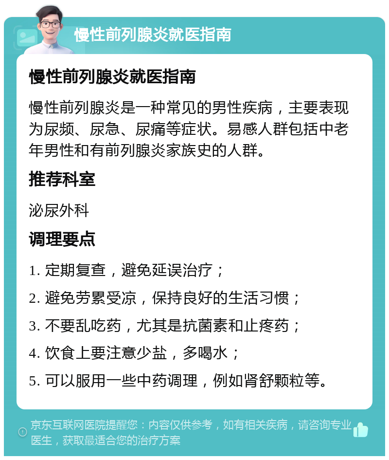 慢性前列腺炎就医指南 慢性前列腺炎就医指南 慢性前列腺炎是一种常见的男性疾病，主要表现为尿频、尿急、尿痛等症状。易感人群包括中老年男性和有前列腺炎家族史的人群。 推荐科室 泌尿外科 调理要点 1. 定期复查，避免延误治疗； 2. 避免劳累受凉，保持良好的生活习惯； 3. 不要乱吃药，尤其是抗菌素和止疼药； 4. 饮食上要注意少盐，多喝水； 5. 可以服用一些中药调理，例如肾舒颗粒等。