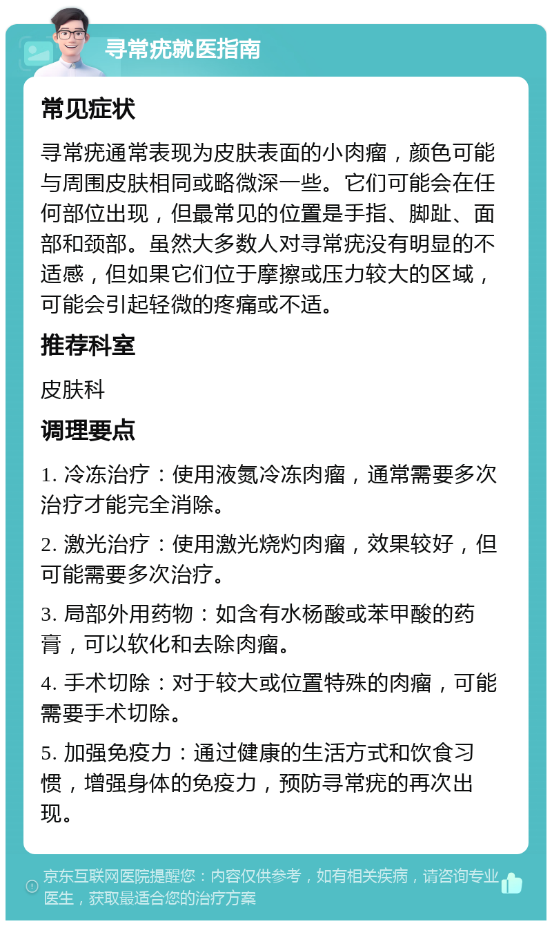 寻常疣就医指南 常见症状 寻常疣通常表现为皮肤表面的小肉瘤，颜色可能与周围皮肤相同或略微深一些。它们可能会在任何部位出现，但最常见的位置是手指、脚趾、面部和颈部。虽然大多数人对寻常疣没有明显的不适感，但如果它们位于摩擦或压力较大的区域，可能会引起轻微的疼痛或不适。 推荐科室 皮肤科 调理要点 1. 冷冻治疗：使用液氮冷冻肉瘤，通常需要多次治疗才能完全消除。 2. 激光治疗：使用激光烧灼肉瘤，效果较好，但可能需要多次治疗。 3. 局部外用药物：如含有水杨酸或苯甲酸的药膏，可以软化和去除肉瘤。 4. 手术切除：对于较大或位置特殊的肉瘤，可能需要手术切除。 5. 加强免疫力：通过健康的生活方式和饮食习惯，增强身体的免疫力，预防寻常疣的再次出现。