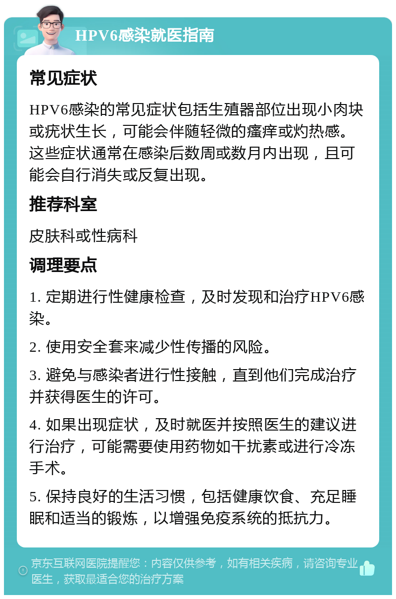 HPV6感染就医指南 常见症状 HPV6感染的常见症状包括生殖器部位出现小肉块或疣状生长，可能会伴随轻微的瘙痒或灼热感。这些症状通常在感染后数周或数月内出现，且可能会自行消失或反复出现。 推荐科室 皮肤科或性病科 调理要点 1. 定期进行性健康检查，及时发现和治疗HPV6感染。 2. 使用安全套来减少性传播的风险。 3. 避免与感染者进行性接触，直到他们完成治疗并获得医生的许可。 4. 如果出现症状，及时就医并按照医生的建议进行治疗，可能需要使用药物如干扰素或进行冷冻手术。 5. 保持良好的生活习惯，包括健康饮食、充足睡眠和适当的锻炼，以增强免疫系统的抵抗力。