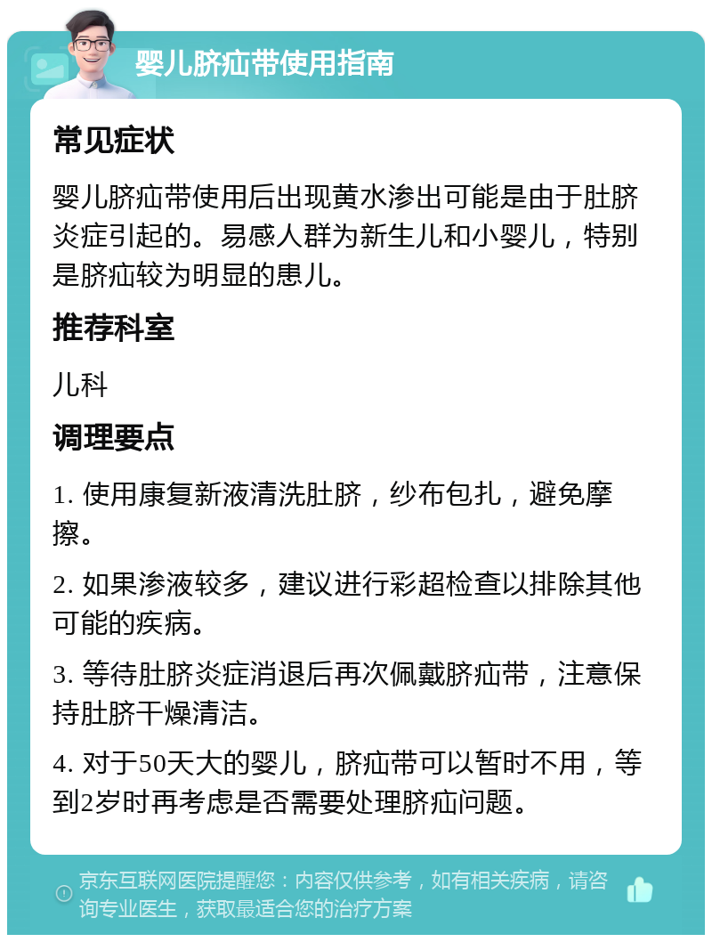 婴儿脐疝带使用指南 常见症状 婴儿脐疝带使用后出现黄水渗出可能是由于肚脐炎症引起的。易感人群为新生儿和小婴儿，特别是脐疝较为明显的患儿。 推荐科室 儿科 调理要点 1. 使用康复新液清洗肚脐，纱布包扎，避免摩擦。 2. 如果渗液较多，建议进行彩超检查以排除其他可能的疾病。 3. 等待肚脐炎症消退后再次佩戴脐疝带，注意保持肚脐干燥清洁。 4. 对于50天大的婴儿，脐疝带可以暂时不用，等到2岁时再考虑是否需要处理脐疝问题。