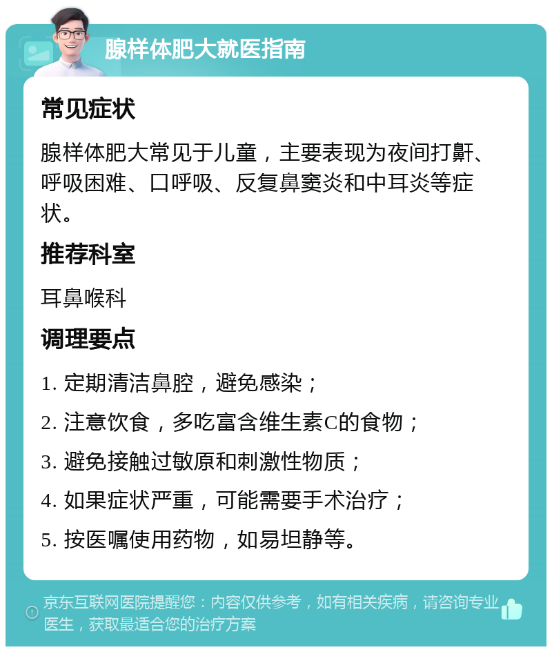 腺样体肥大就医指南 常见症状 腺样体肥大常见于儿童，主要表现为夜间打鼾、呼吸困难、口呼吸、反复鼻窦炎和中耳炎等症状。 推荐科室 耳鼻喉科 调理要点 1. 定期清洁鼻腔，避免感染； 2. 注意饮食，多吃富含维生素C的食物； 3. 避免接触过敏原和刺激性物质； 4. 如果症状严重，可能需要手术治疗； 5. 按医嘱使用药物，如易坦静等。