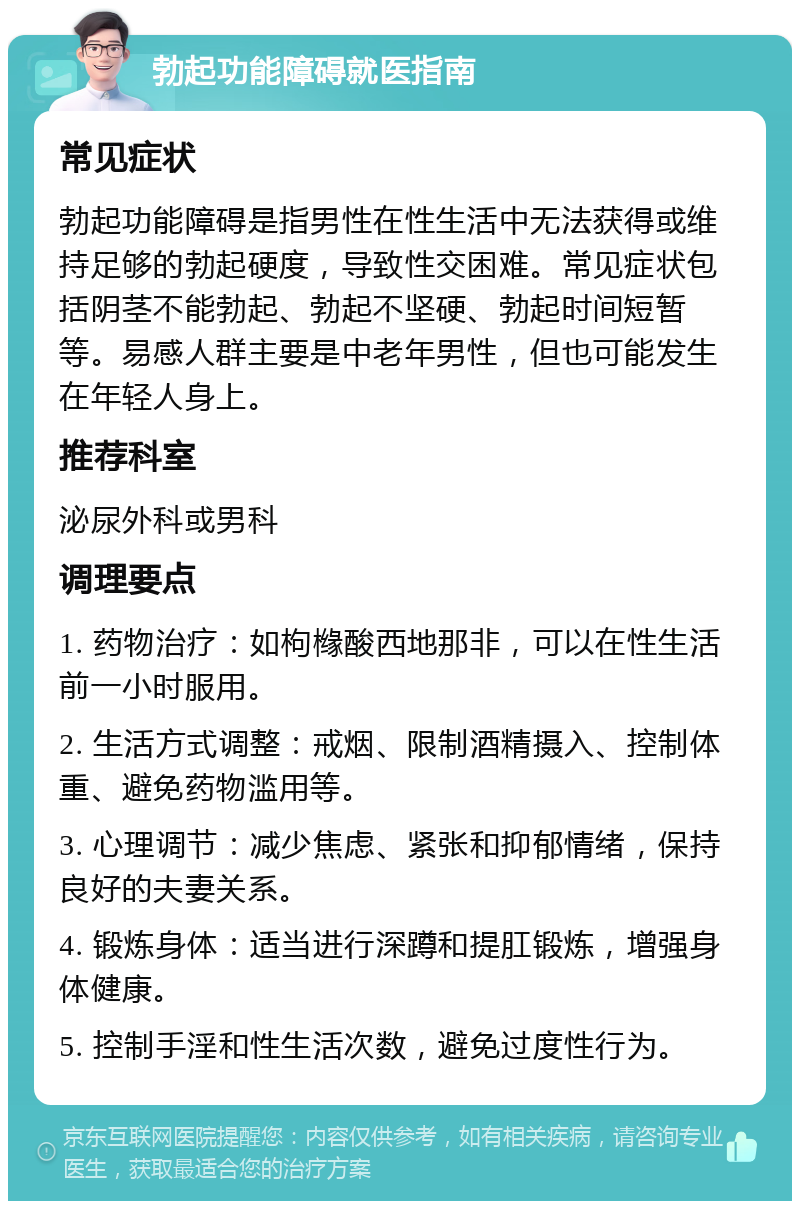 勃起功能障碍就医指南 常见症状 勃起功能障碍是指男性在性生活中无法获得或维持足够的勃起硬度，导致性交困难。常见症状包括阴茎不能勃起、勃起不坚硬、勃起时间短暂等。易感人群主要是中老年男性，但也可能发生在年轻人身上。 推荐科室 泌尿外科或男科 调理要点 1. 药物治疗：如枸橼酸西地那非，可以在性生活前一小时服用。 2. 生活方式调整：戒烟、限制酒精摄入、控制体重、避免药物滥用等。 3. 心理调节：减少焦虑、紧张和抑郁情绪，保持良好的夫妻关系。 4. 锻炼身体：适当进行深蹲和提肛锻炼，增强身体健康。 5. 控制手淫和性生活次数，避免过度性行为。