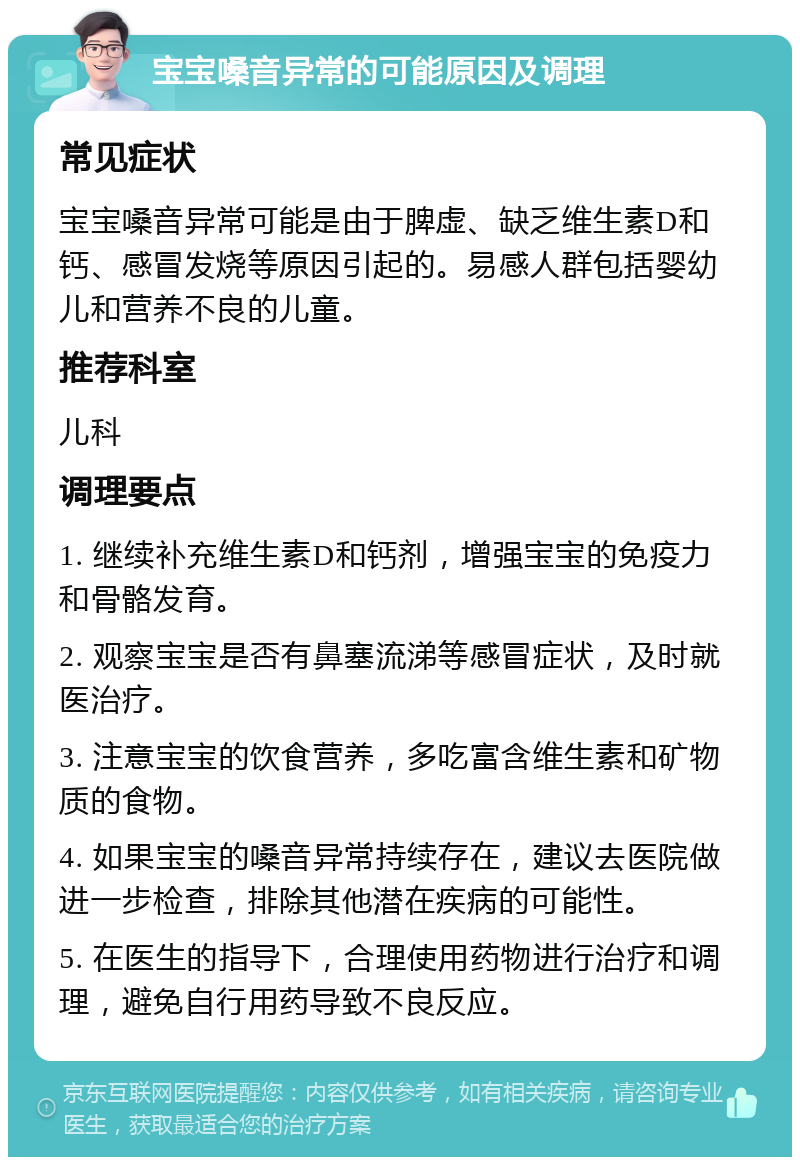 宝宝嗓音异常的可能原因及调理 常见症状 宝宝嗓音异常可能是由于脾虚、缺乏维生素D和钙、感冒发烧等原因引起的。易感人群包括婴幼儿和营养不良的儿童。 推荐科室 儿科 调理要点 1. 继续补充维生素D和钙剂，增强宝宝的免疫力和骨骼发育。 2. 观察宝宝是否有鼻塞流涕等感冒症状，及时就医治疗。 3. 注意宝宝的饮食营养，多吃富含维生素和矿物质的食物。 4. 如果宝宝的嗓音异常持续存在，建议去医院做进一步检查，排除其他潜在疾病的可能性。 5. 在医生的指导下，合理使用药物进行治疗和调理，避免自行用药导致不良反应。