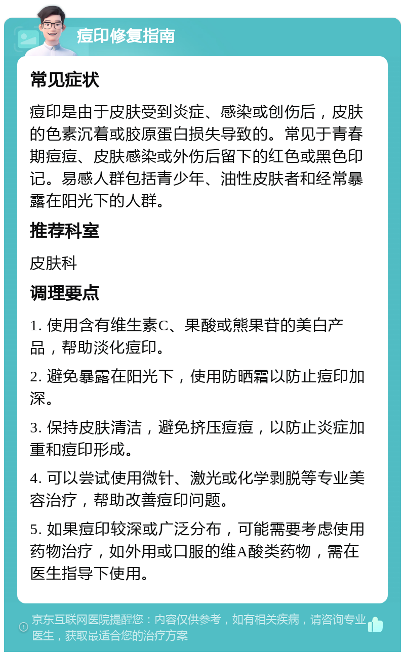 痘印修复指南 常见症状 痘印是由于皮肤受到炎症、感染或创伤后，皮肤的色素沉着或胶原蛋白损失导致的。常见于青春期痘痘、皮肤感染或外伤后留下的红色或黑色印记。易感人群包括青少年、油性皮肤者和经常暴露在阳光下的人群。 推荐科室 皮肤科 调理要点 1. 使用含有维生素C、果酸或熊果苷的美白产品，帮助淡化痘印。 2. 避免暴露在阳光下，使用防晒霜以防止痘印加深。 3. 保持皮肤清洁，避免挤压痘痘，以防止炎症加重和痘印形成。 4. 可以尝试使用微针、激光或化学剥脱等专业美容治疗，帮助改善痘印问题。 5. 如果痘印较深或广泛分布，可能需要考虑使用药物治疗，如外用或口服的维A酸类药物，需在医生指导下使用。