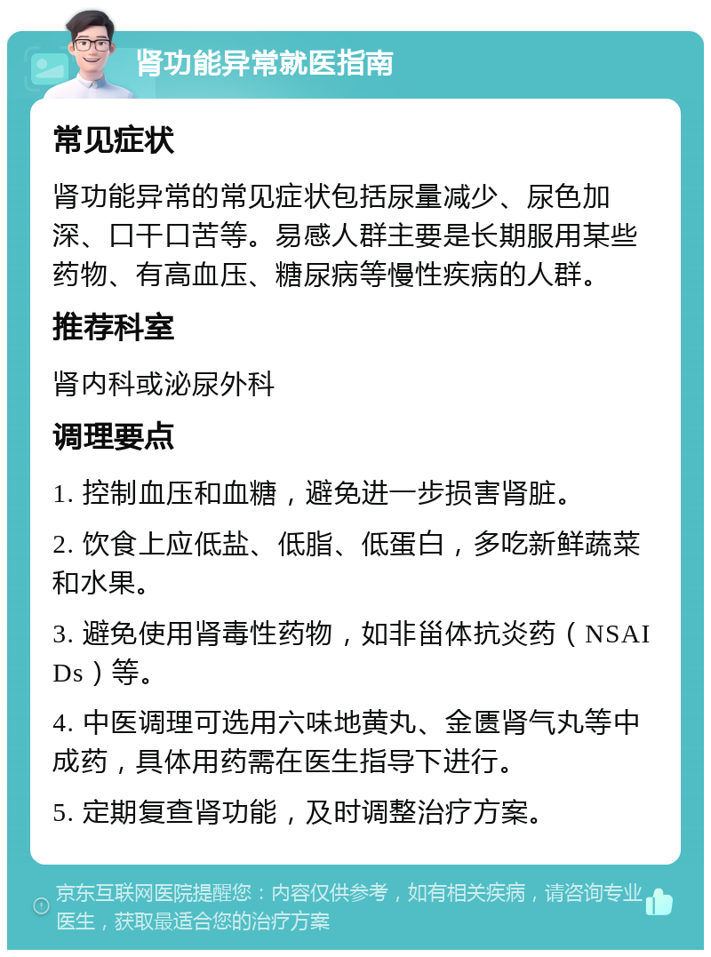 肾功能异常就医指南 常见症状 肾功能异常的常见症状包括尿量减少、尿色加深、口干口苦等。易感人群主要是长期服用某些药物、有高血压、糖尿病等慢性疾病的人群。 推荐科室 肾内科或泌尿外科 调理要点 1. 控制血压和血糖，避免进一步损害肾脏。 2. 饮食上应低盐、低脂、低蛋白，多吃新鲜蔬菜和水果。 3. 避免使用肾毒性药物，如非甾体抗炎药（NSAIDs）等。 4. 中医调理可选用六味地黄丸、金匮肾气丸等中成药，具体用药需在医生指导下进行。 5. 定期复查肾功能，及时调整治疗方案。