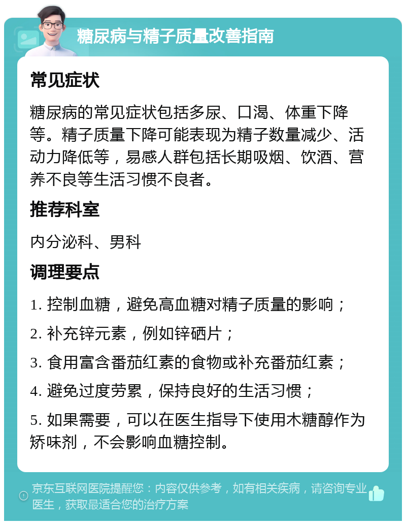 糖尿病与精子质量改善指南 常见症状 糖尿病的常见症状包括多尿、口渴、体重下降等。精子质量下降可能表现为精子数量减少、活动力降低等，易感人群包括长期吸烟、饮酒、营养不良等生活习惯不良者。 推荐科室 内分泌科、男科 调理要点 1. 控制血糖，避免高血糖对精子质量的影响； 2. 补充锌元素，例如锌硒片； 3. 食用富含番茄红素的食物或补充番茄红素； 4. 避免过度劳累，保持良好的生活习惯； 5. 如果需要，可以在医生指导下使用木糖醇作为矫味剂，不会影响血糖控制。