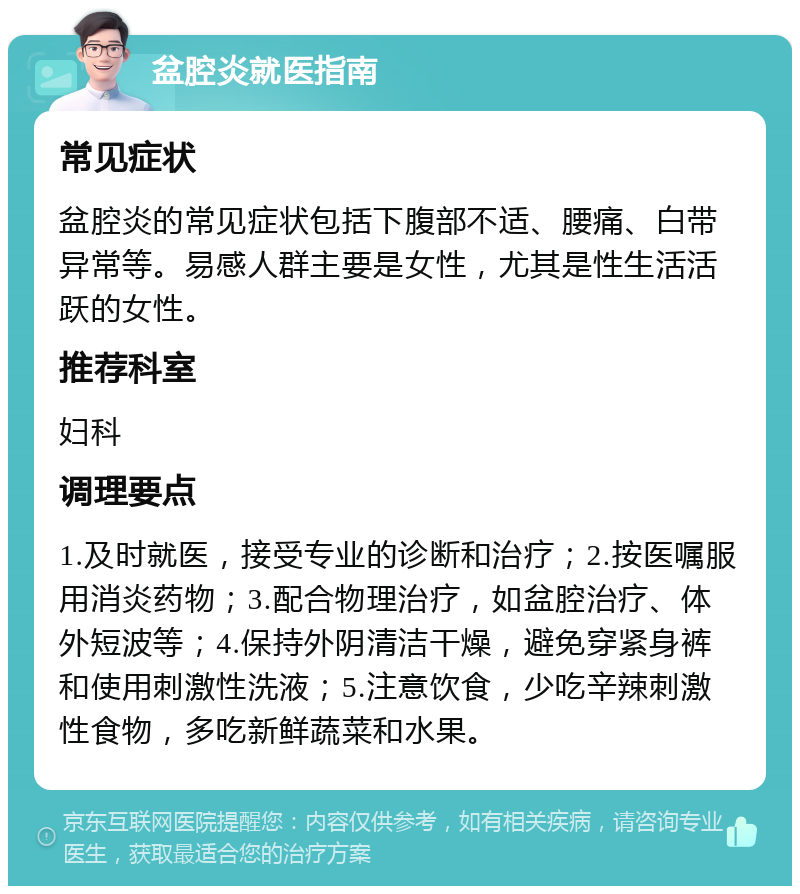 盆腔炎就医指南 常见症状 盆腔炎的常见症状包括下腹部不适、腰痛、白带异常等。易感人群主要是女性，尤其是性生活活跃的女性。 推荐科室 妇科 调理要点 1.及时就医，接受专业的诊断和治疗；2.按医嘱服用消炎药物；3.配合物理治疗，如盆腔治疗、体外短波等；4.保持外阴清洁干燥，避免穿紧身裤和使用刺激性洗液；5.注意饮食，少吃辛辣刺激性食物，多吃新鲜蔬菜和水果。