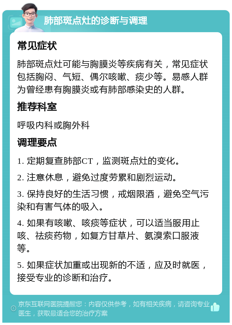 肺部斑点灶的诊断与调理 常见症状 肺部斑点灶可能与胸膜炎等疾病有关，常见症状包括胸闷、气短、偶尔咳嗽、痰少等。易感人群为曾经患有胸膜炎或有肺部感染史的人群。 推荐科室 呼吸内科或胸外科 调理要点 1. 定期复查肺部CT，监测斑点灶的变化。 2. 注意休息，避免过度劳累和剧烈运动。 3. 保持良好的生活习惯，戒烟限酒，避免空气污染和有害气体的吸入。 4. 如果有咳嗽、咳痰等症状，可以适当服用止咳、祛痰药物，如复方甘草片、氨溴索口服液等。 5. 如果症状加重或出现新的不适，应及时就医，接受专业的诊断和治疗。