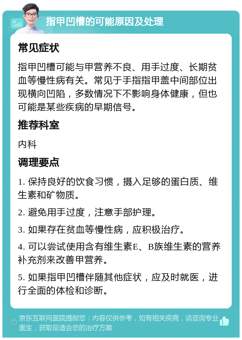 指甲凹槽的可能原因及处理 常见症状 指甲凹槽可能与甲营养不良、用手过度、长期贫血等慢性病有关。常见于手指指甲盖中间部位出现横向凹陷，多数情况下不影响身体健康，但也可能是某些疾病的早期信号。 推荐科室 内科 调理要点 1. 保持良好的饮食习惯，摄入足够的蛋白质、维生素和矿物质。 2. 避免用手过度，注意手部护理。 3. 如果存在贫血等慢性病，应积极治疗。 4. 可以尝试使用含有维生素E、B族维生素的营养补充剂来改善甲营养。 5. 如果指甲凹槽伴随其他症状，应及时就医，进行全面的体检和诊断。