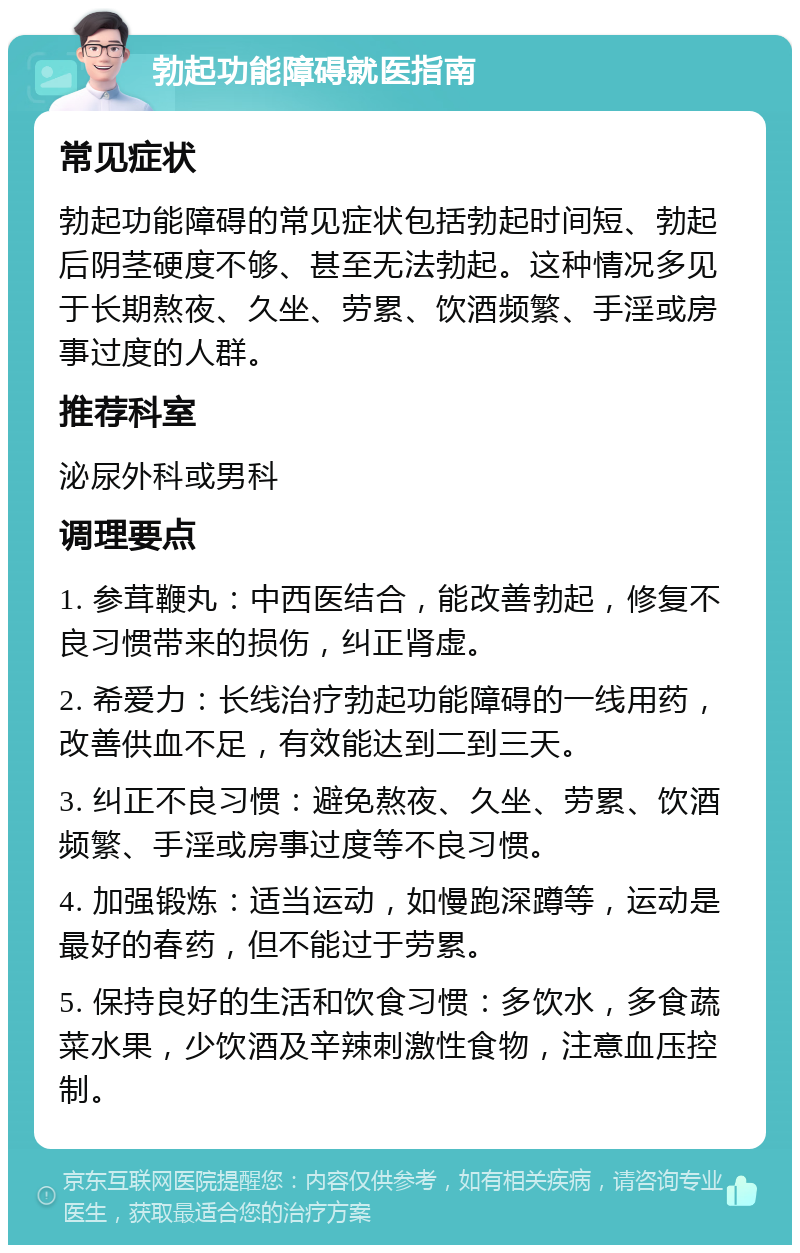 勃起功能障碍就医指南 常见症状 勃起功能障碍的常见症状包括勃起时间短、勃起后阴茎硬度不够、甚至无法勃起。这种情况多见于长期熬夜、久坐、劳累、饮酒频繁、手淫或房事过度的人群。 推荐科室 泌尿外科或男科 调理要点 1. 参茸鞭丸：中西医结合，能改善勃起，修复不良习惯带来的损伤，纠正肾虚。 2. 希爱力：长线治疗勃起功能障碍的一线用药，改善供血不足，有效能达到二到三天。 3. 纠正不良习惯：避免熬夜、久坐、劳累、饮酒频繁、手淫或房事过度等不良习惯。 4. 加强锻炼：适当运动，如慢跑深蹲等，运动是最好的春药，但不能过于劳累。 5. 保持良好的生活和饮食习惯：多饮水，多食蔬菜水果，少饮酒及辛辣刺激性食物，注意血压控制。