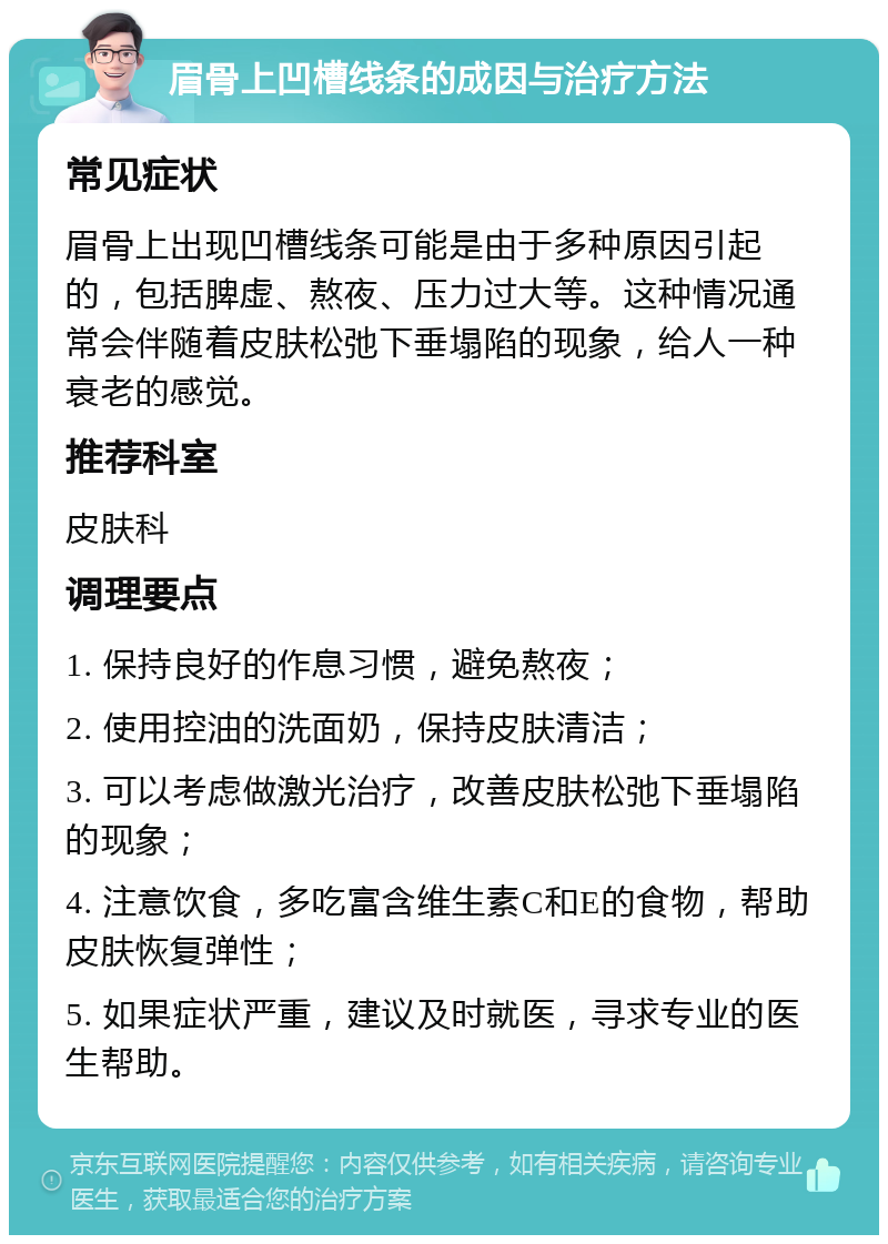 眉骨上凹槽线条的成因与治疗方法 常见症状 眉骨上出现凹槽线条可能是由于多种原因引起的，包括脾虚、熬夜、压力过大等。这种情况通常会伴随着皮肤松弛下垂塌陷的现象，给人一种衰老的感觉。 推荐科室 皮肤科 调理要点 1. 保持良好的作息习惯，避免熬夜； 2. 使用控油的洗面奶，保持皮肤清洁； 3. 可以考虑做激光治疗，改善皮肤松弛下垂塌陷的现象； 4. 注意饮食，多吃富含维生素C和E的食物，帮助皮肤恢复弹性； 5. 如果症状严重，建议及时就医，寻求专业的医生帮助。