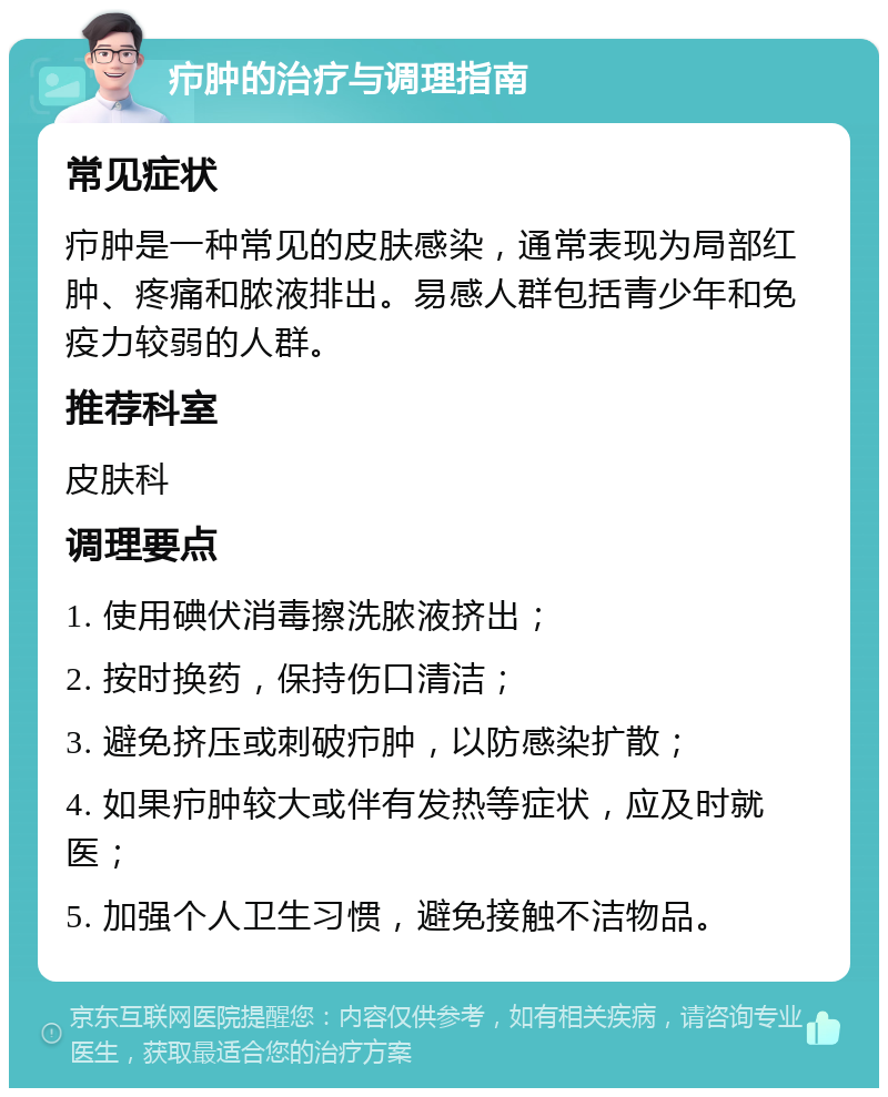 疖肿的治疗与调理指南 常见症状 疖肿是一种常见的皮肤感染，通常表现为局部红肿、疼痛和脓液排出。易感人群包括青少年和免疫力较弱的人群。 推荐科室 皮肤科 调理要点 1. 使用碘伏消毒擦洗脓液挤出； 2. 按时换药，保持伤口清洁； 3. 避免挤压或刺破疖肿，以防感染扩散； 4. 如果疖肿较大或伴有发热等症状，应及时就医； 5. 加强个人卫生习惯，避免接触不洁物品。