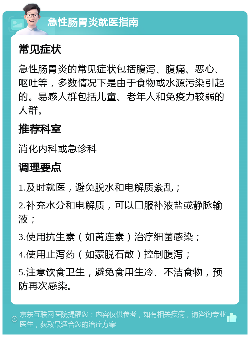 急性肠胃炎就医指南 常见症状 急性肠胃炎的常见症状包括腹泻、腹痛、恶心、呕吐等，多数情况下是由于食物或水源污染引起的。易感人群包括儿童、老年人和免疫力较弱的人群。 推荐科室 消化内科或急诊科 调理要点 1.及时就医，避免脱水和电解质紊乱； 2.补充水分和电解质，可以口服补液盐或静脉输液； 3.使用抗生素（如黄连素）治疗细菌感染； 4.使用止泻药（如蒙脱石散）控制腹泻； 5.注意饮食卫生，避免食用生冷、不洁食物，预防再次感染。