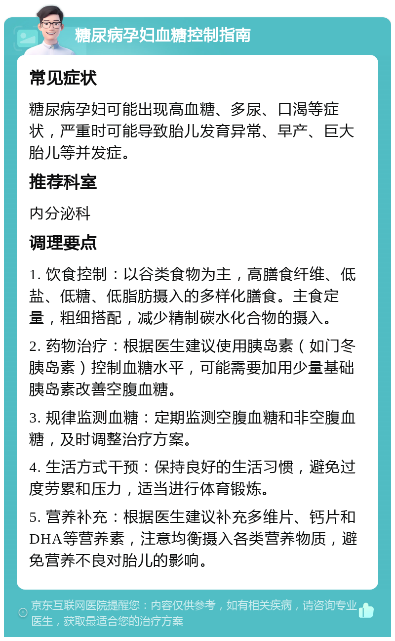 糖尿病孕妇血糖控制指南 常见症状 糖尿病孕妇可能出现高血糖、多尿、口渴等症状，严重时可能导致胎儿发育异常、早产、巨大胎儿等并发症。 推荐科室 内分泌科 调理要点 1. 饮食控制：以谷类食物为主，高膳食纤维、低盐、低糖、低脂肪摄入的多样化膳食。主食定量，粗细搭配，减少精制碳水化合物的摄入。 2. 药物治疗：根据医生建议使用胰岛素（如门冬胰岛素）控制血糖水平，可能需要加用少量基础胰岛素改善空腹血糖。 3. 规律监测血糖：定期监测空腹血糖和非空腹血糖，及时调整治疗方案。 4. 生活方式干预：保持良好的生活习惯，避免过度劳累和压力，适当进行体育锻炼。 5. 营养补充：根据医生建议补充多维片、钙片和DHA等营养素，注意均衡摄入各类营养物质，避免营养不良对胎儿的影响。