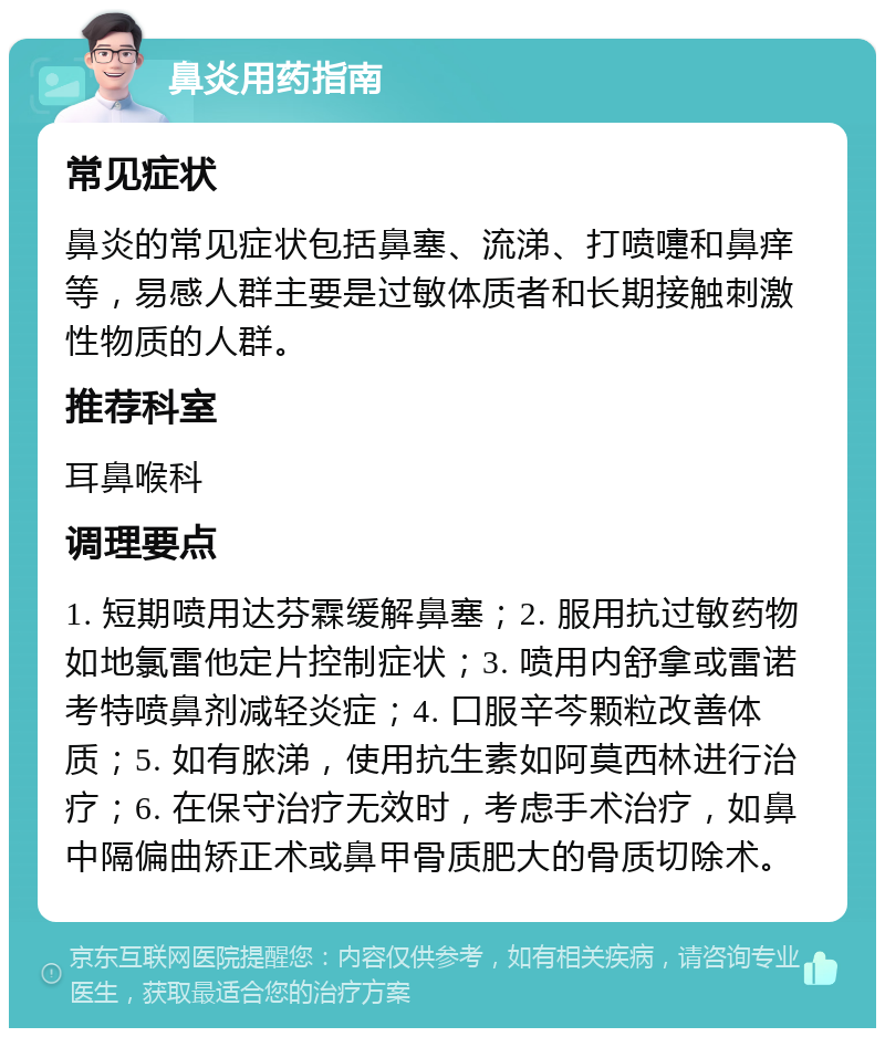 鼻炎用药指南 常见症状 鼻炎的常见症状包括鼻塞、流涕、打喷嚏和鼻痒等，易感人群主要是过敏体质者和长期接触刺激性物质的人群。 推荐科室 耳鼻喉科 调理要点 1. 短期喷用达芬霖缓解鼻塞；2. 服用抗过敏药物如地氯雷他定片控制症状；3. 喷用内舒拿或雷诺考特喷鼻剂减轻炎症；4. 口服辛芩颗粒改善体质；5. 如有脓涕，使用抗生素如阿莫西林进行治疗；6. 在保守治疗无效时，考虑手术治疗，如鼻中隔偏曲矫正术或鼻甲骨质肥大的骨质切除术。