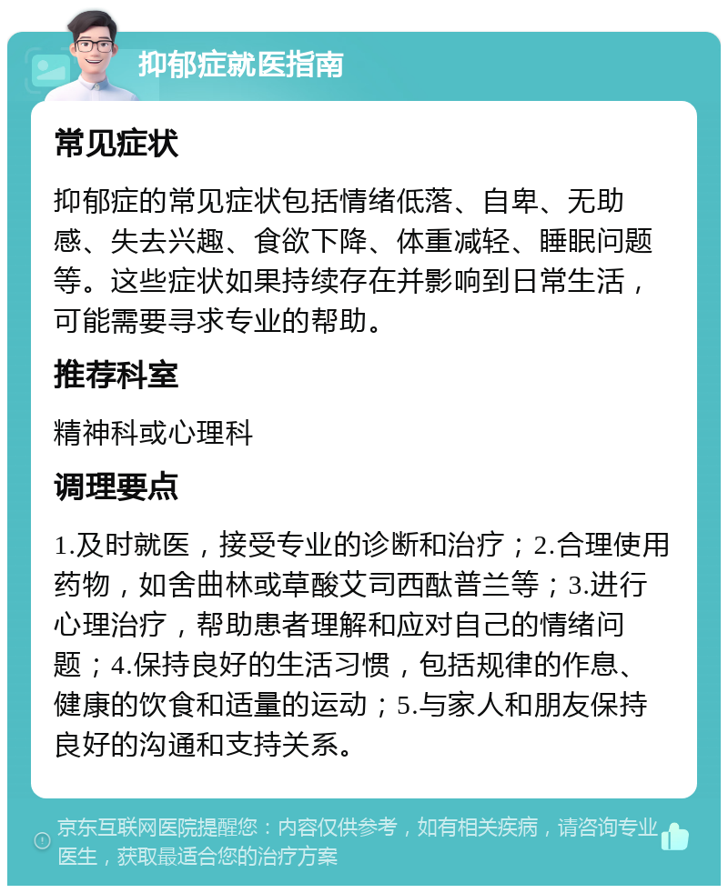 抑郁症就医指南 常见症状 抑郁症的常见症状包括情绪低落、自卑、无助感、失去兴趣、食欲下降、体重减轻、睡眠问题等。这些症状如果持续存在并影响到日常生活，可能需要寻求专业的帮助。 推荐科室 精神科或心理科 调理要点 1.及时就医，接受专业的诊断和治疗；2.合理使用药物，如舍曲林或草酸艾司西酞普兰等；3.进行心理治疗，帮助患者理解和应对自己的情绪问题；4.保持良好的生活习惯，包括规律的作息、健康的饮食和适量的运动；5.与家人和朋友保持良好的沟通和支持关系。