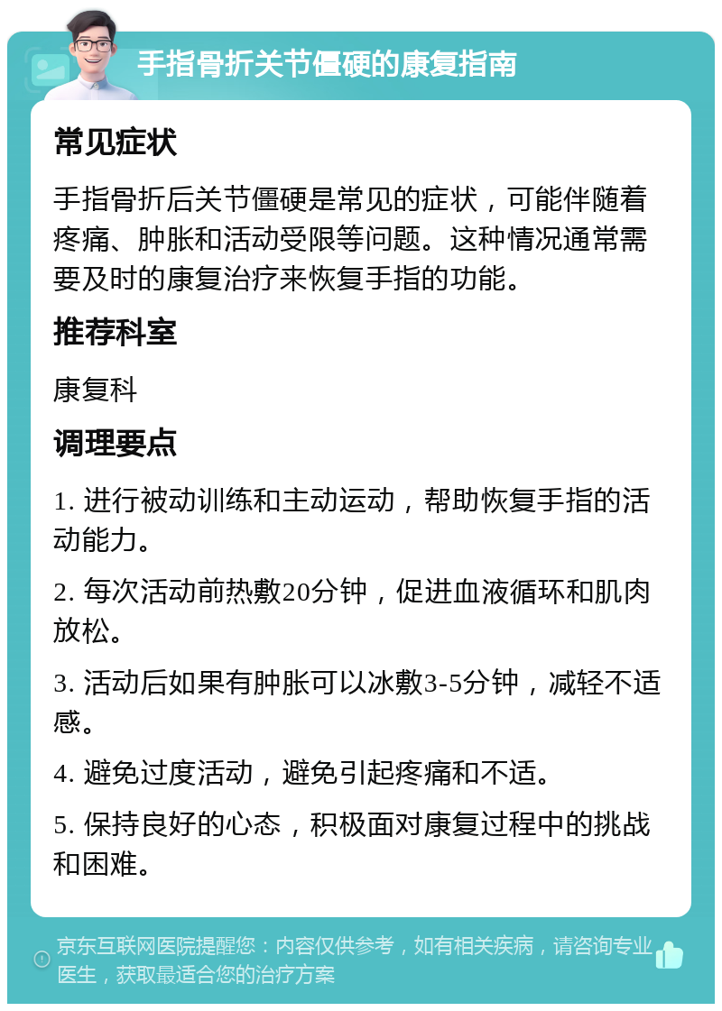 手指骨折关节僵硬的康复指南 常见症状 手指骨折后关节僵硬是常见的症状，可能伴随着疼痛、肿胀和活动受限等问题。这种情况通常需要及时的康复治疗来恢复手指的功能。 推荐科室 康复科 调理要点 1. 进行被动训练和主动运动，帮助恢复手指的活动能力。 2. 每次活动前热敷20分钟，促进血液循环和肌肉放松。 3. 活动后如果有肿胀可以冰敷3-5分钟，减轻不适感。 4. 避免过度活动，避免引起疼痛和不适。 5. 保持良好的心态，积极面对康复过程中的挑战和困难。