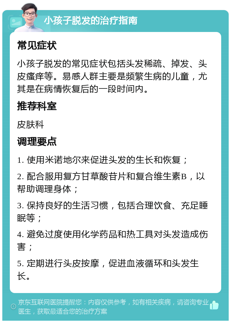 小孩子脱发的治疗指南 常见症状 小孩子脱发的常见症状包括头发稀疏、掉发、头皮瘙痒等。易感人群主要是频繁生病的儿童，尤其是在病情恢复后的一段时间内。 推荐科室 皮肤科 调理要点 1. 使用米诺地尔来促进头发的生长和恢复； 2. 配合服用复方甘草酸苷片和复合维生素B，以帮助调理身体； 3. 保持良好的生活习惯，包括合理饮食、充足睡眠等； 4. 避免过度使用化学药品和热工具对头发造成伤害； 5. 定期进行头皮按摩，促进血液循环和头发生长。