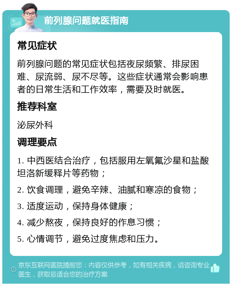 前列腺问题就医指南 常见症状 前列腺问题的常见症状包括夜尿频繁、排尿困难、尿流弱、尿不尽等。这些症状通常会影响患者的日常生活和工作效率，需要及时就医。 推荐科室 泌尿外科 调理要点 1. 中西医结合治疗，包括服用左氧氟沙星和盐酸坦洛新缓释片等药物； 2. 饮食调理，避免辛辣、油腻和寒凉的食物； 3. 适度运动，保持身体健康； 4. 减少熬夜，保持良好的作息习惯； 5. 心情调节，避免过度焦虑和压力。