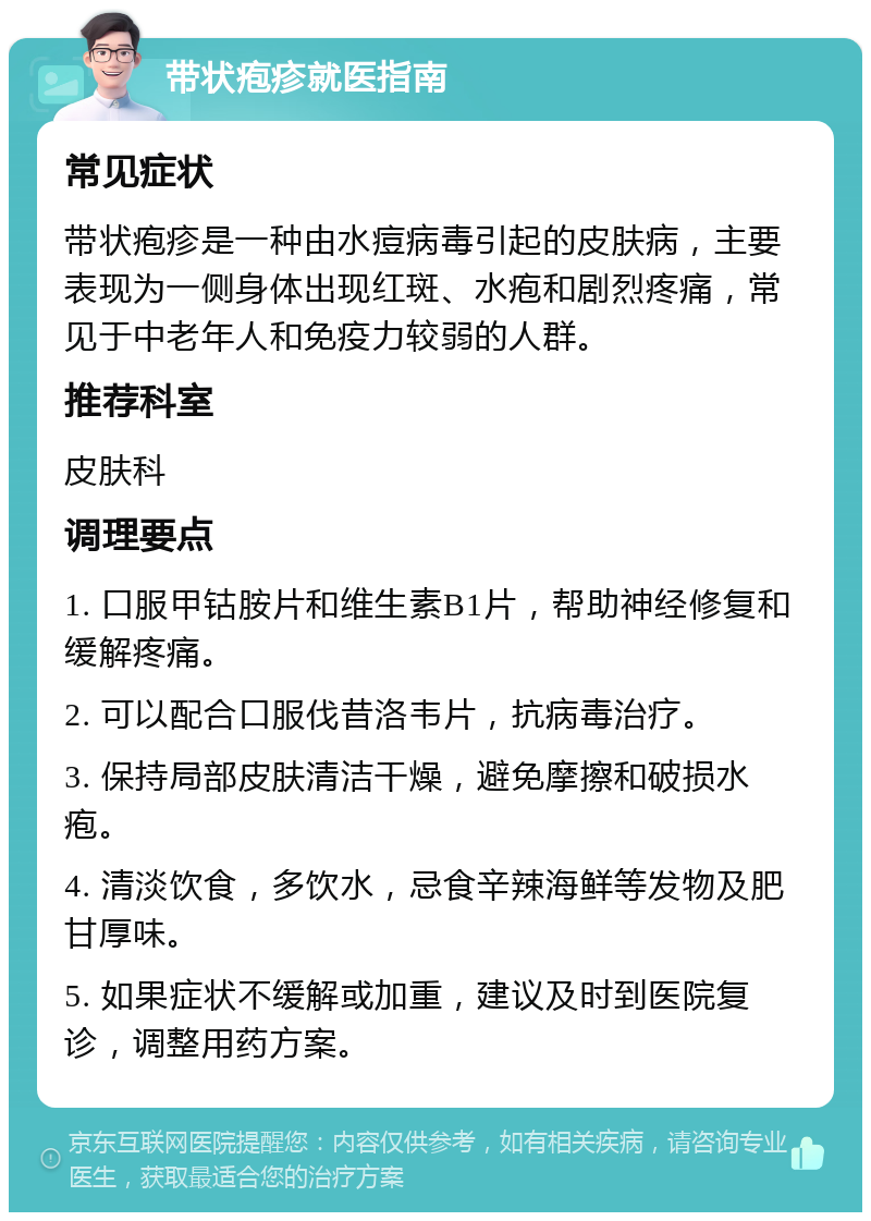 带状疱疹就医指南 常见症状 带状疱疹是一种由水痘病毒引起的皮肤病，主要表现为一侧身体出现红斑、水疱和剧烈疼痛，常见于中老年人和免疫力较弱的人群。 推荐科室 皮肤科 调理要点 1. 口服甲钴胺片和维生素B1片，帮助神经修复和缓解疼痛。 2. 可以配合口服伐昔洛韦片，抗病毒治疗。 3. 保持局部皮肤清洁干燥，避免摩擦和破损水疱。 4. 清淡饮食，多饮水，忌食辛辣海鲜等发物及肥甘厚味。 5. 如果症状不缓解或加重，建议及时到医院复诊，调整用药方案。