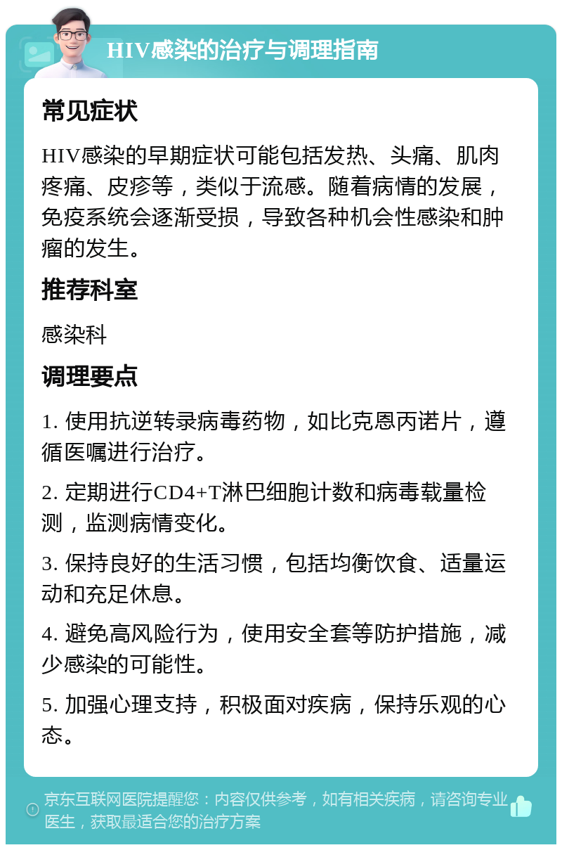 HIV感染的治疗与调理指南 常见症状 HIV感染的早期症状可能包括发热、头痛、肌肉疼痛、皮疹等，类似于流感。随着病情的发展，免疫系统会逐渐受损，导致各种机会性感染和肿瘤的发生。 推荐科室 感染科 调理要点 1. 使用抗逆转录病毒药物，如比克恩丙诺片，遵循医嘱进行治疗。 2. 定期进行CD4+T淋巴细胞计数和病毒载量检测，监测病情变化。 3. 保持良好的生活习惯，包括均衡饮食、适量运动和充足休息。 4. 避免高风险行为，使用安全套等防护措施，减少感染的可能性。 5. 加强心理支持，积极面对疾病，保持乐观的心态。