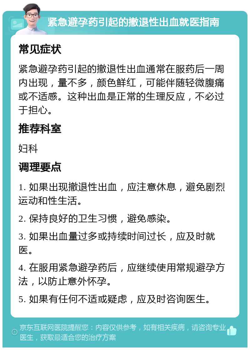 紧急避孕药引起的撤退性出血就医指南 常见症状 紧急避孕药引起的撤退性出血通常在服药后一周内出现，量不多，颜色鲜红，可能伴随轻微腹痛或不适感。这种出血是正常的生理反应，不必过于担心。 推荐科室 妇科 调理要点 1. 如果出现撤退性出血，应注意休息，避免剧烈运动和性生活。 2. 保持良好的卫生习惯，避免感染。 3. 如果出血量过多或持续时间过长，应及时就医。 4. 在服用紧急避孕药后，应继续使用常规避孕方法，以防止意外怀孕。 5. 如果有任何不适或疑虑，应及时咨询医生。