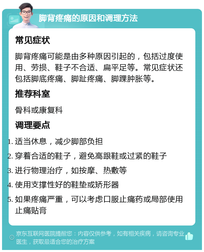 脚背疼痛的原因和调理方法 常见症状 脚背疼痛可能是由多种原因引起的，包括过度使用、劳损、鞋子不合适、扁平足等。常见症状还包括脚底疼痛、脚趾疼痛、脚踝肿胀等。 推荐科室 骨科或康复科 调理要点 适当休息，减少脚部负担 穿着合适的鞋子，避免高跟鞋或过紧的鞋子 进行物理治疗，如按摩、热敷等 使用支撑性好的鞋垫或矫形器 如果疼痛严重，可以考虑口服止痛药或局部使用止痛贴膏