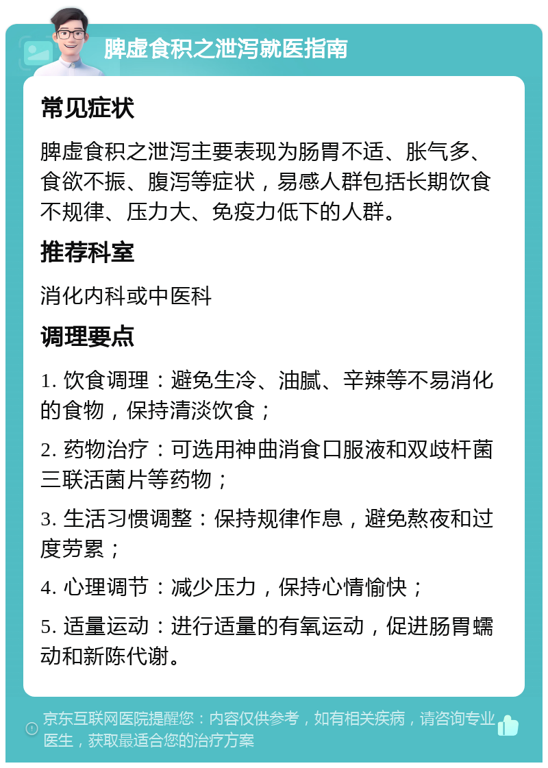 脾虚食积之泄泻就医指南 常见症状 脾虚食积之泄泻主要表现为肠胃不适、胀气多、食欲不振、腹泻等症状，易感人群包括长期饮食不规律、压力大、免疫力低下的人群。 推荐科室 消化内科或中医科 调理要点 1. 饮食调理：避免生冷、油腻、辛辣等不易消化的食物，保持清淡饮食； 2. 药物治疗：可选用神曲消食口服液和双歧杆菌三联活菌片等药物； 3. 生活习惯调整：保持规律作息，避免熬夜和过度劳累； 4. 心理调节：减少压力，保持心情愉快； 5. 适量运动：进行适量的有氧运动，促进肠胃蠕动和新陈代谢。