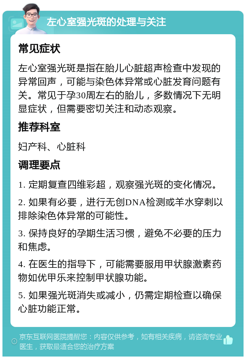 左心室强光斑的处理与关注 常见症状 左心室强光斑是指在胎儿心脏超声检查中发现的异常回声，可能与染色体异常或心脏发育问题有关。常见于孕30周左右的胎儿，多数情况下无明显症状，但需要密切关注和动态观察。 推荐科室 妇产科、心脏科 调理要点 1. 定期复查四维彩超，观察强光斑的变化情况。 2. 如果有必要，进行无创DNA检测或羊水穿刺以排除染色体异常的可能性。 3. 保持良好的孕期生活习惯，避免不必要的压力和焦虑。 4. 在医生的指导下，可能需要服用甲状腺激素药物如优甲乐来控制甲状腺功能。 5. 如果强光斑消失或减小，仍需定期检查以确保心脏功能正常。