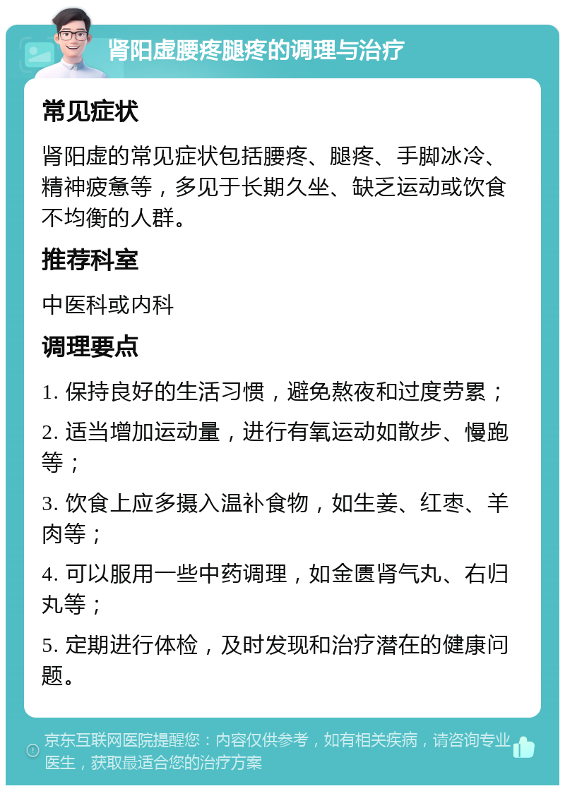 肾阳虚腰疼腿疼的调理与治疗 常见症状 肾阳虚的常见症状包括腰疼、腿疼、手脚冰冷、精神疲惫等，多见于长期久坐、缺乏运动或饮食不均衡的人群。 推荐科室 中医科或内科 调理要点 1. 保持良好的生活习惯，避免熬夜和过度劳累； 2. 适当增加运动量，进行有氧运动如散步、慢跑等； 3. 饮食上应多摄入温补食物，如生姜、红枣、羊肉等； 4. 可以服用一些中药调理，如金匮肾气丸、右归丸等； 5. 定期进行体检，及时发现和治疗潜在的健康问题。