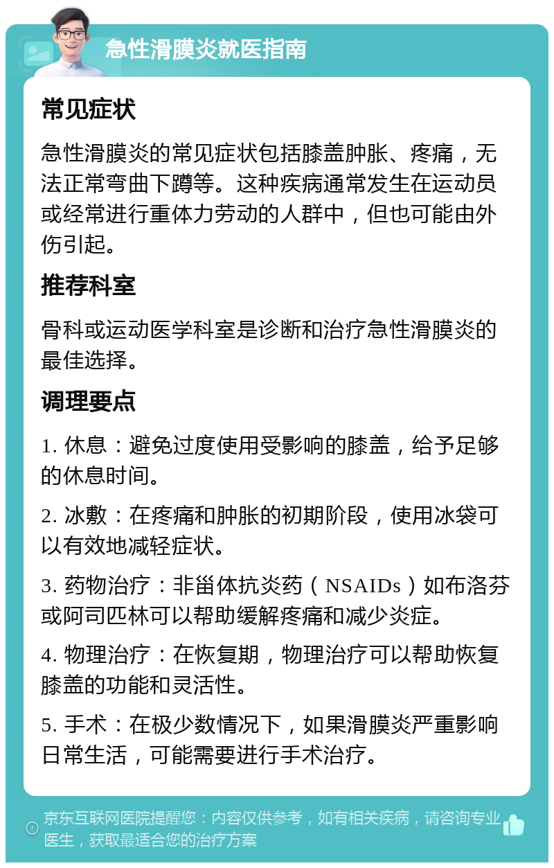 急性滑膜炎就医指南 常见症状 急性滑膜炎的常见症状包括膝盖肿胀、疼痛，无法正常弯曲下蹲等。这种疾病通常发生在运动员或经常进行重体力劳动的人群中，但也可能由外伤引起。 推荐科室 骨科或运动医学科室是诊断和治疗急性滑膜炎的最佳选择。 调理要点 1. 休息：避免过度使用受影响的膝盖，给予足够的休息时间。 2. 冰敷：在疼痛和肿胀的初期阶段，使用冰袋可以有效地减轻症状。 3. 药物治疗：非甾体抗炎药（NSAIDs）如布洛芬或阿司匹林可以帮助缓解疼痛和减少炎症。 4. 物理治疗：在恢复期，物理治疗可以帮助恢复膝盖的功能和灵活性。 5. 手术：在极少数情况下，如果滑膜炎严重影响日常生活，可能需要进行手术治疗。