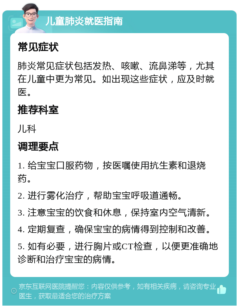 儿童肺炎就医指南 常见症状 肺炎常见症状包括发热、咳嗽、流鼻涕等，尤其在儿童中更为常见。如出现这些症状，应及时就医。 推荐科室 儿科 调理要点 1. 给宝宝口服药物，按医嘱使用抗生素和退烧药。 2. 进行雾化治疗，帮助宝宝呼吸道通畅。 3. 注意宝宝的饮食和休息，保持室内空气清新。 4. 定期复查，确保宝宝的病情得到控制和改善。 5. 如有必要，进行胸片或CT检查，以便更准确地诊断和治疗宝宝的病情。