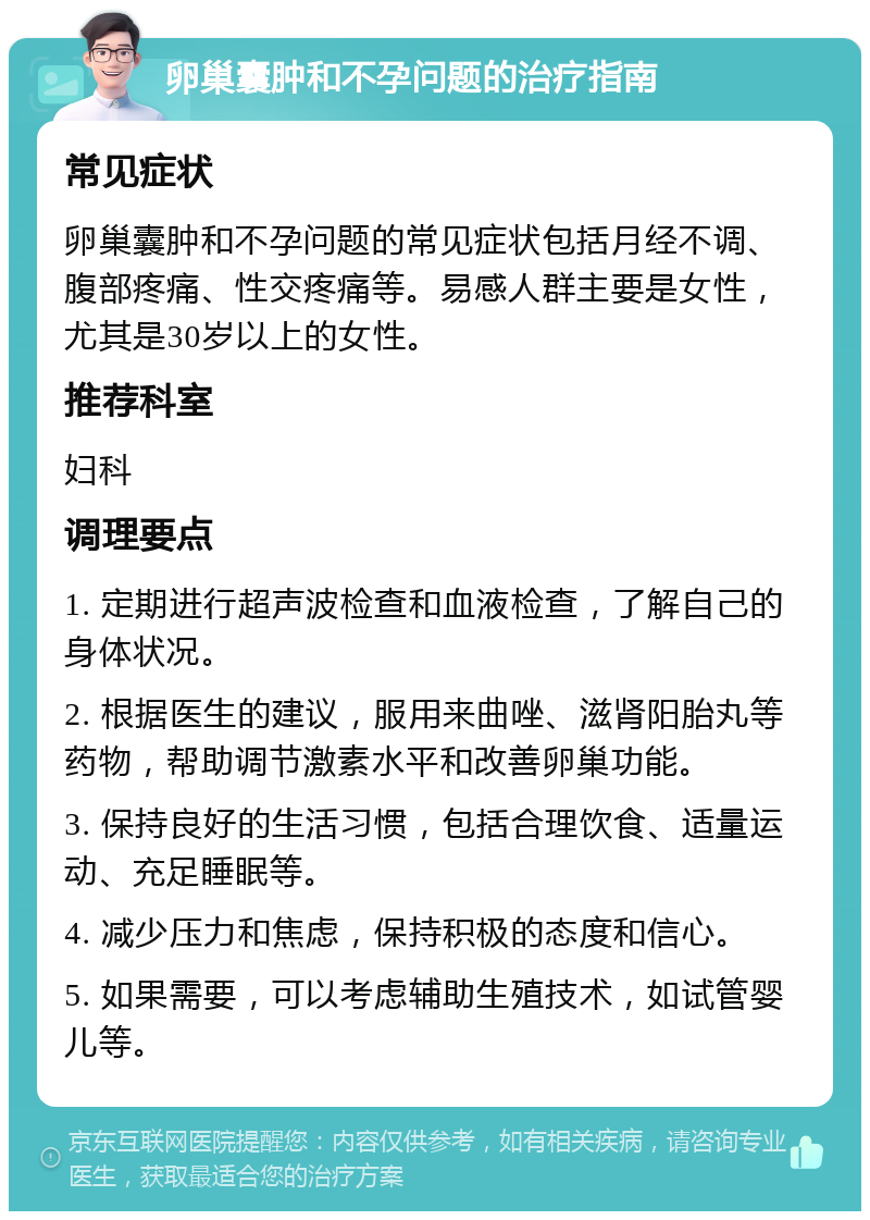 卵巢囊肿和不孕问题的治疗指南 常见症状 卵巢囊肿和不孕问题的常见症状包括月经不调、腹部疼痛、性交疼痛等。易感人群主要是女性，尤其是30岁以上的女性。 推荐科室 妇科 调理要点 1. 定期进行超声波检查和血液检查，了解自己的身体状况。 2. 根据医生的建议，服用来曲唑、滋肾阳胎丸等药物，帮助调节激素水平和改善卵巢功能。 3. 保持良好的生活习惯，包括合理饮食、适量运动、充足睡眠等。 4. 减少压力和焦虑，保持积极的态度和信心。 5. 如果需要，可以考虑辅助生殖技术，如试管婴儿等。