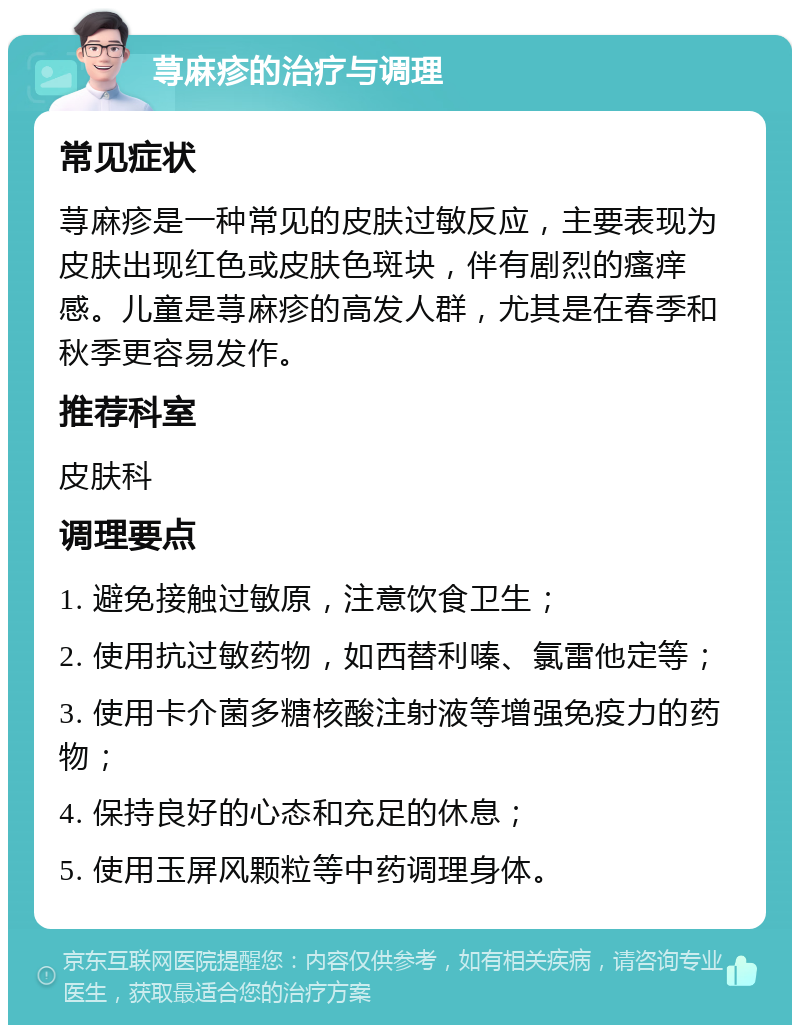 荨麻疹的治疗与调理 常见症状 荨麻疹是一种常见的皮肤过敏反应，主要表现为皮肤出现红色或皮肤色斑块，伴有剧烈的瘙痒感。儿童是荨麻疹的高发人群，尤其是在春季和秋季更容易发作。 推荐科室 皮肤科 调理要点 1. 避免接触过敏原，注意饮食卫生； 2. 使用抗过敏药物，如西替利嗪、氯雷他定等； 3. 使用卡介菌多糖核酸注射液等增强免疫力的药物； 4. 保持良好的心态和充足的休息； 5. 使用玉屏风颗粒等中药调理身体。