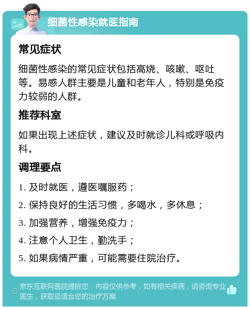 细菌性感染就医指南 常见症状 细菌性感染的常见症状包括高烧、咳嗽、呕吐等。易感人群主要是儿童和老年人，特别是免疫力较弱的人群。 推荐科室 如果出现上述症状，建议及时就诊儿科或呼吸内科。 调理要点 1. 及时就医，遵医嘱服药； 2. 保持良好的生活习惯，多喝水，多休息； 3. 加强营养，增强免疫力； 4. 注意个人卫生，勤洗手； 5. 如果病情严重，可能需要住院治疗。