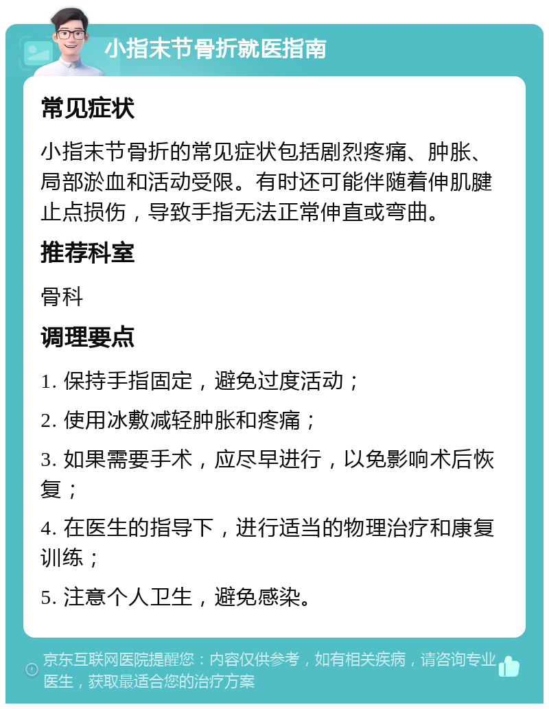 小指末节骨折就医指南 常见症状 小指末节骨折的常见症状包括剧烈疼痛、肿胀、局部淤血和活动受限。有时还可能伴随着伸肌腱止点损伤，导致手指无法正常伸直或弯曲。 推荐科室 骨科 调理要点 1. 保持手指固定，避免过度活动； 2. 使用冰敷减轻肿胀和疼痛； 3. 如果需要手术，应尽早进行，以免影响术后恢复； 4. 在医生的指导下，进行适当的物理治疗和康复训练； 5. 注意个人卫生，避免感染。