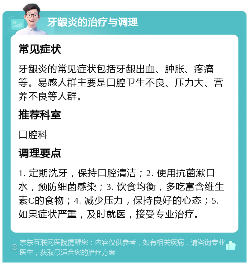 牙龈炎的治疗与调理 常见症状 牙龈炎的常见症状包括牙龈出血、肿胀、疼痛等。易感人群主要是口腔卫生不良、压力大、营养不良等人群。 推荐科室 口腔科 调理要点 1. 定期洗牙，保持口腔清洁；2. 使用抗菌漱口水，预防细菌感染；3. 饮食均衡，多吃富含维生素C的食物；4. 减少压力，保持良好的心态；5. 如果症状严重，及时就医，接受专业治疗。