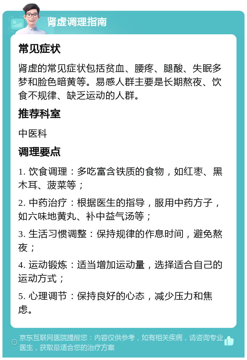 肾虚调理指南 常见症状 肾虚的常见症状包括贫血、腰疼、腿酸、失眠多梦和脸色暗黄等。易感人群主要是长期熬夜、饮食不规律、缺乏运动的人群。 推荐科室 中医科 调理要点 1. 饮食调理：多吃富含铁质的食物，如红枣、黑木耳、菠菜等； 2. 中药治疗：根据医生的指导，服用中药方子，如六味地黄丸、补中益气汤等； 3. 生活习惯调整：保持规律的作息时间，避免熬夜； 4. 运动锻炼：适当增加运动量，选择适合自己的运动方式； 5. 心理调节：保持良好的心态，减少压力和焦虑。